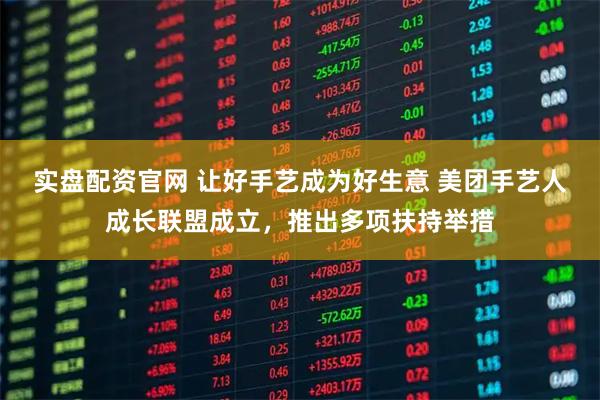 实盘配资官网 让好手艺成为好生意 美团手艺人成长联盟成立，推出多项扶持举措