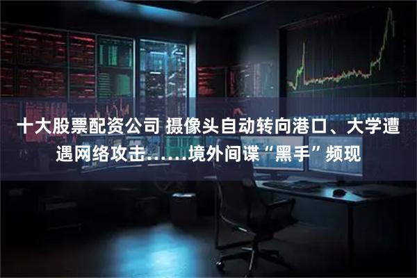 十大股票配资公司 摄像头自动转向港口、大学遭遇网络攻击……境外间谍“黑手”频现