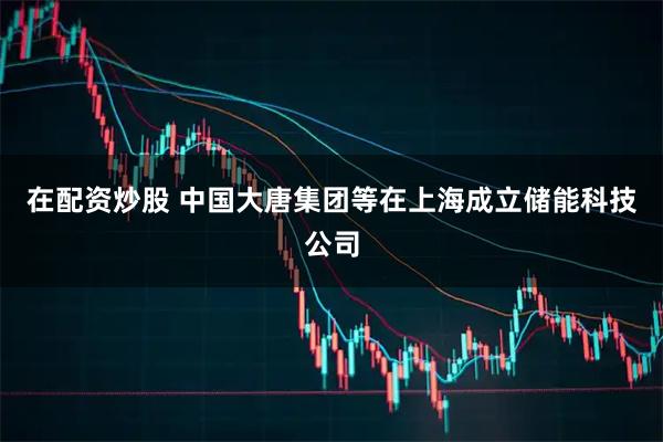 在配资炒股 中国大唐集团等在上海成立储能科技公司