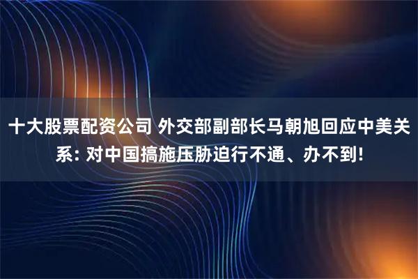 十大股票配资公司 外交部副部长马朝旭回应中美关系: 对中国搞施压胁迫行不通、办不到!