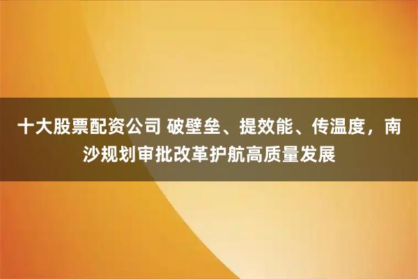 十大股票配资公司 破壁垒、提效能、传温度，南沙规划审批改革护航高质量发展