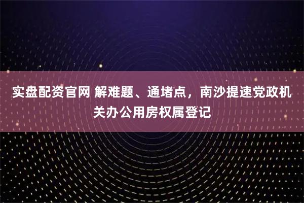 实盘配资官网 解难题、通堵点，南沙提速党政机关办公用房权属登记