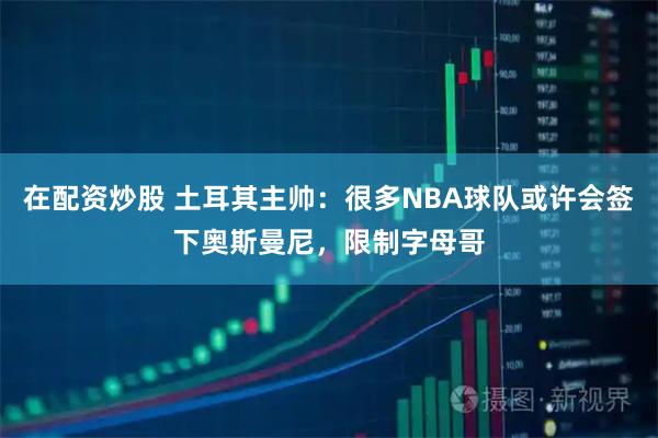 在配资炒股 土耳其主帅：很多NBA球队或许会签下奥斯曼尼，限制字母哥
