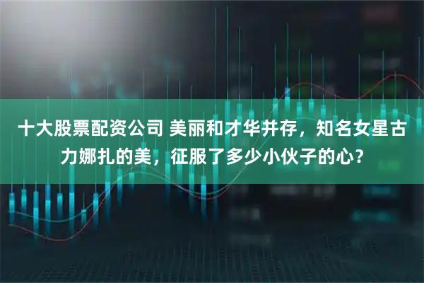 十大股票配资公司 美丽和才华并存，知名女星古力娜扎的美，征服了多少小伙子的心？