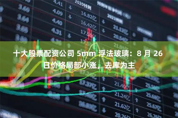 十大股票配资公司 5mm 浮法玻璃：8 月 26 日价格局部小涨，去库为主