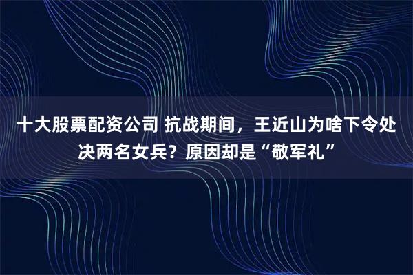 十大股票配资公司 抗战期间，王近山为啥下令处决两名女兵？原因却是“敬军礼”