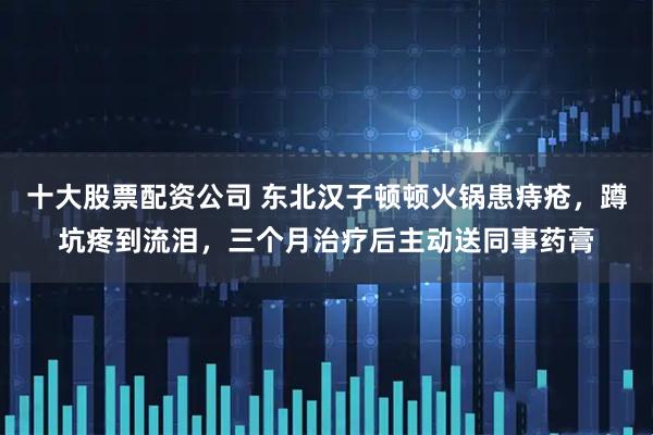 十大股票配资公司 东北汉子顿顿火锅患痔疮，蹲坑疼到流泪，三个月治疗后主动送同事药膏