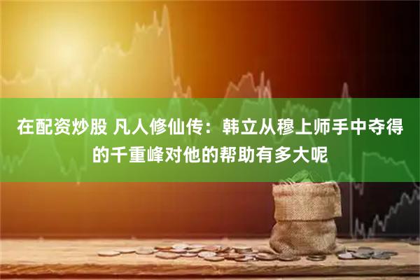 在配资炒股 凡人修仙传：韩立从穆上师手中夺得的千重峰对他的帮助有多大呢