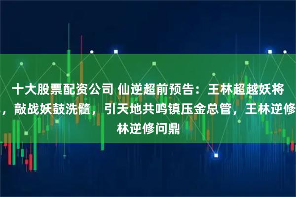 十大股票配资公司 仙逆超前预告：王林超越妖将墨非，敲战妖鼓洗髓，引天地共鸣镇压金总管，王林逆修问鼎