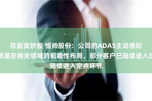 在配资炒股 恒帅股份：公司的ADAS主动感知清洗系统是在相关领域的前瞻性布局，部分客户已陆续进入定点环节