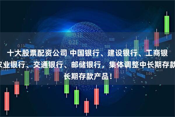 十大股票配资公司 中国银行、建设银行、工商银行、农业银行、交通银行、邮储银行，集体调整中长期存款产品！