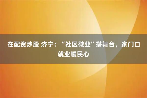 在配资炒股 济宁：“社区微业”搭舞台，家门口就业暖民心