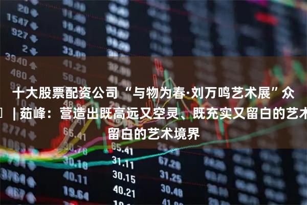 十大股票配资公司 “与物为春·刘万鸣艺术展”众家谈㊸ | 茹峰：营造出既高远又空灵、既充实又留白的艺术境界