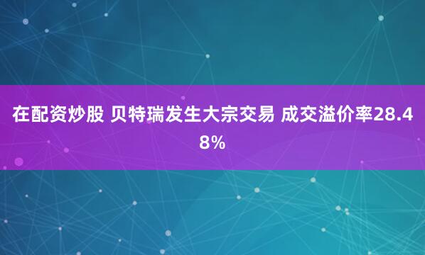 在配资炒股 贝特瑞发生大宗交易 成交溢价率28.48%