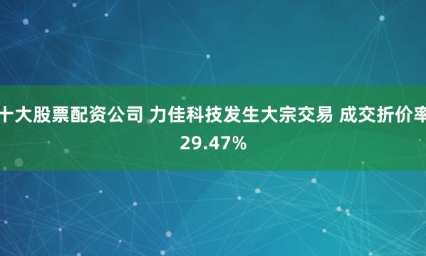 十大股票配资公司 力佳科技发生大宗交易 成交折价率29.47%