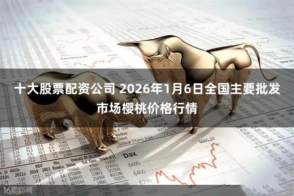 十大股票配资公司 2026年1月6日全国主要批发市场樱桃价格行情