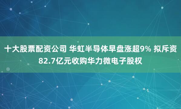 十大股票配资公司 华虹半导体早盘涨超9% 拟斥资82.7亿元收购华力微电子股权