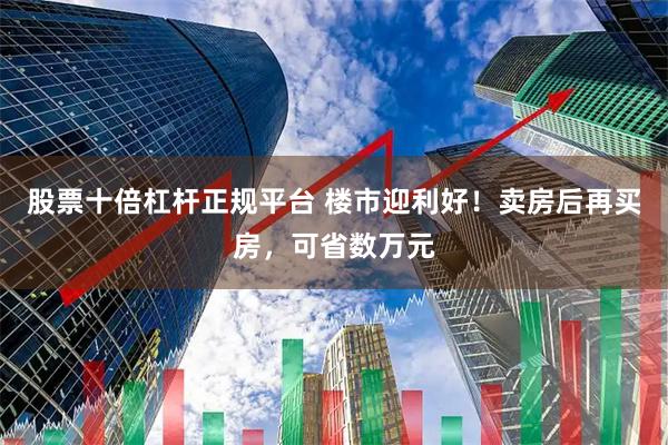 股票十倍杠杆正规平台 楼市迎利好！卖房后再买房，可省数万元