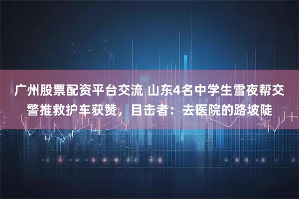 广州股票配资平台交流 山东4名中学生雪夜帮交警推救护车获赞，目击者：去医院的路坡陡