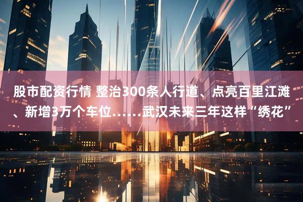 股市配资行情 整治300条人行道、点亮百里江滩、新增3万个车位……武汉未来三年这样“绣花”