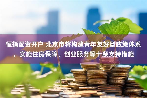 恒指配资开户 北京市将构建青年友好型政策体系，实施住房保障、创业服务等十条支持措施