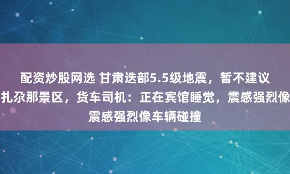 配资炒股网选 甘肃迭部5.5级地震，暂不建议游客前往扎尕那景区，货车司机：正在宾馆睡觉，震感强烈像车辆碰撞