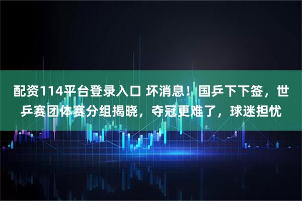 配资114平台登录入口 坏消息！国乒下下签，世乒赛团体赛分组揭晓，夺冠更难了，球迷担忧