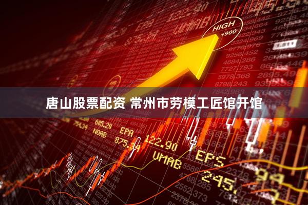 唐山股票配资 常州市劳模工匠馆开馆