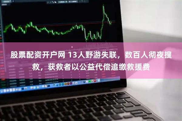 股票配资开户网 13人野游失联，数百人彻夜搜救，获救者以公益代偿追缴救援费