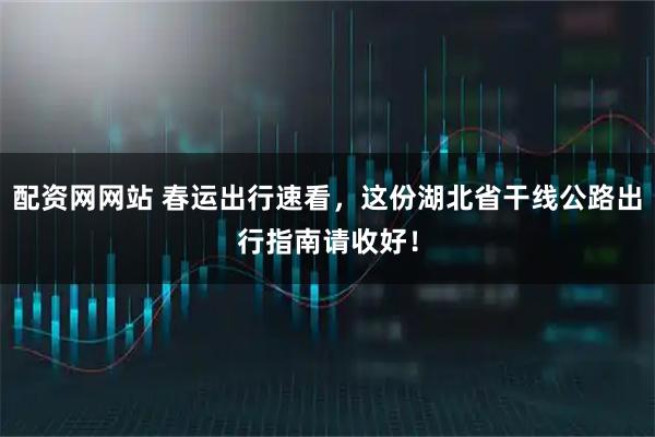 配资网网站 春运出行速看，这份湖北省干线公路出行指南请收好！
