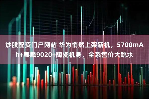 炒股配资门户网站 华为悄然上架新机，5700mAh+麒麟9020+陶瓷机身，全系售价大跳水