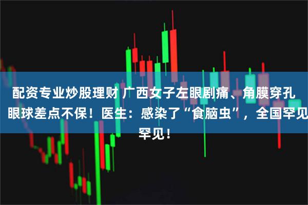配资专业炒股理财 广西女子左眼剧痛、角膜穿孔，眼球差点不保！医生：感染了“食脑虫”，全国罕见！