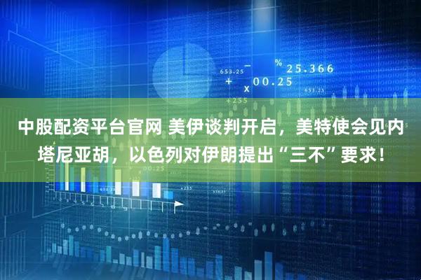 中股配资平台官网 美伊谈判开启，美特使会见内塔尼亚胡，以色列对伊朗提出“三不”要求！