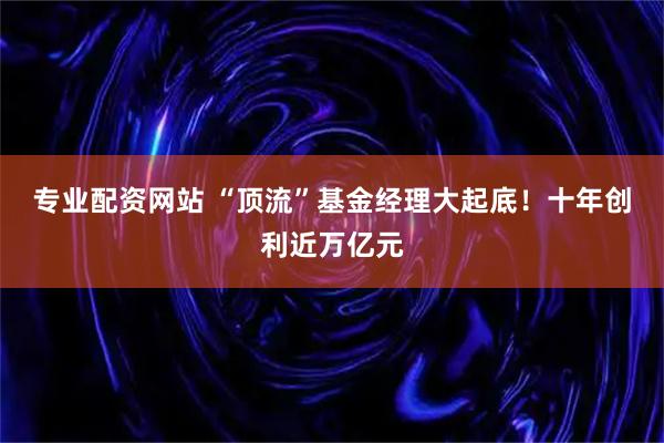 专业配资网站 “顶流”基金经理大起底！十年创利近万亿元