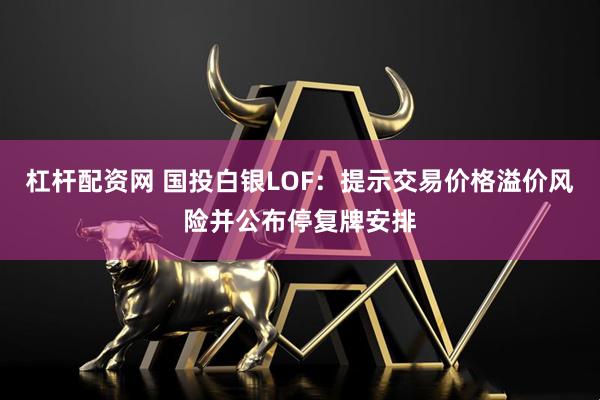 杠杆配资网 国投白银LOF：提示交易价格溢价风险并公布停复牌安排