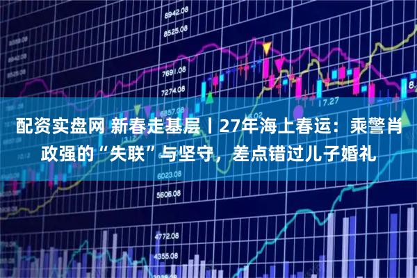 配资实盘网 新春走基层丨27年海上春运：乘警肖政强的“失联”与坚守，差点错过儿子婚礼