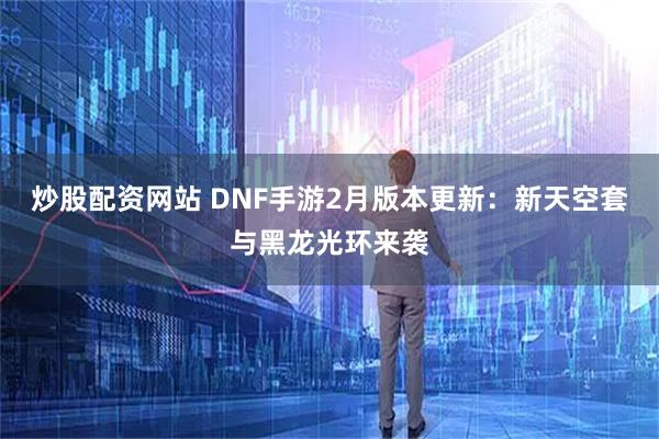 炒股配资网站 DNF手游2月版本更新：新天空套与黑龙光环来袭