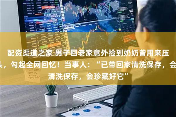 配资渠道之家 男子回老家意外捡到奶奶曾用来压锅盖的石头，勾起全网回忆！当事人：“已带回家清洗保存，会珍藏好它”