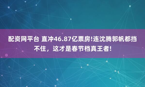 配资网平台 直冲46.87亿票房!连沈腾郭帆都挡不住，这才是春节档真王者!
