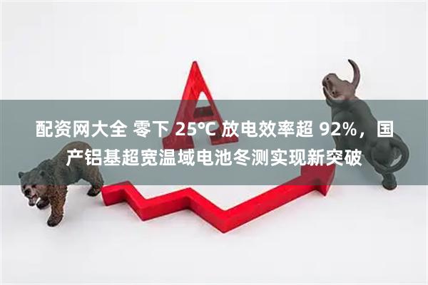 配资网大全 零下 25℃ 放电效率超 92%，国产铝基超宽温域电池冬测实现新突破