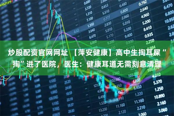 炒股配资官网网址 【萍安健康】高中生掏耳屎“掏”进了医院，医生：健康耳道无需刻意清理
