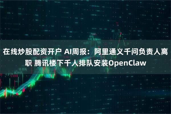 在线炒股配资开户 AI周报：阿里通义千问负责人离职 腾讯楼下千人排队安装OpenClaw