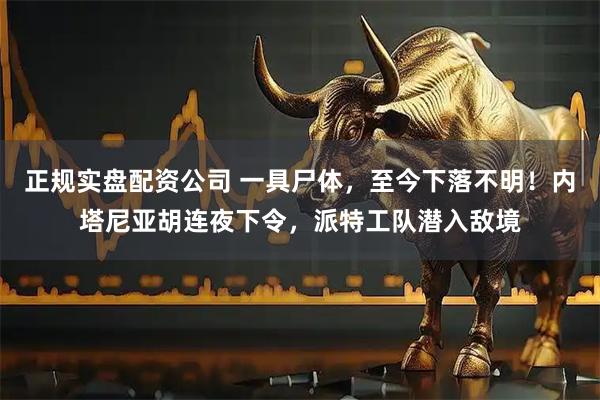 正规实盘配资公司 一具尸体，至今下落不明！内塔尼亚胡连夜下令，派特工队潜入敌境