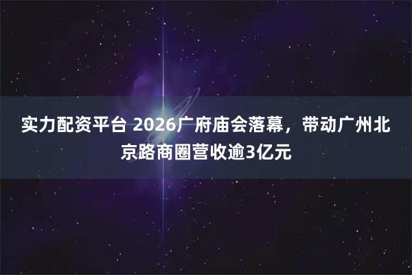 实力配资平台 2026广府庙会落幕，带动广州北京路商圈营收逾3亿元