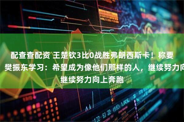 配查查配资 王楚钦3比0战胜弗朗西斯卡！称要向马龙、樊振东学习：希望成为像他们那样的人，继续努力向上奔跑