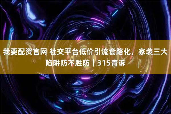 我要配资官网 社交平台低价引流套路化，家装三大陷阱防不胜防｜315青诉