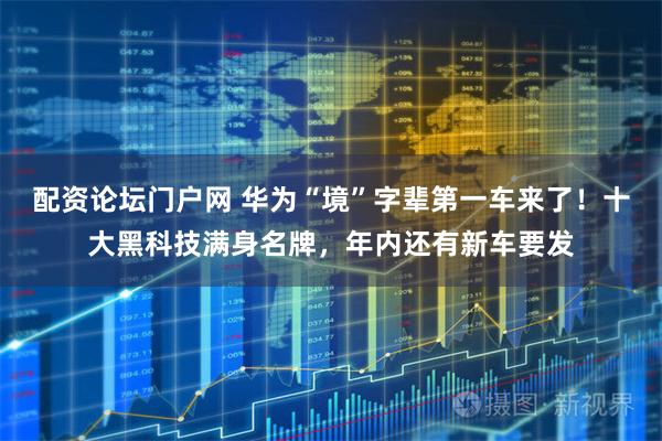 配资论坛门户网 华为“境”字辈第一车来了！十大黑科技满身名牌，年内还有新车要发