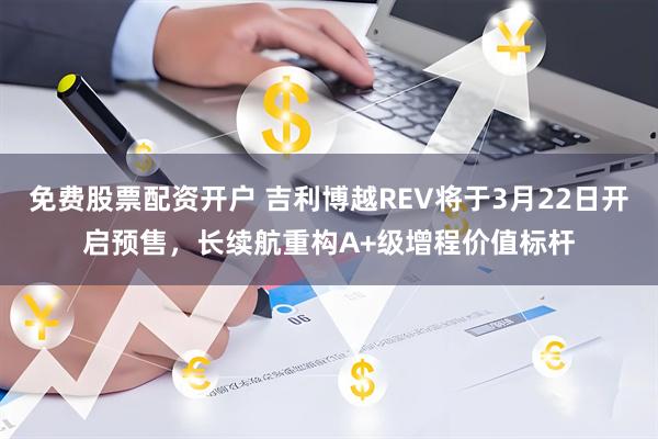免费股票配资开户 吉利博越REV将于3月22日开启预售，长续航重构A+级增程价值标杆