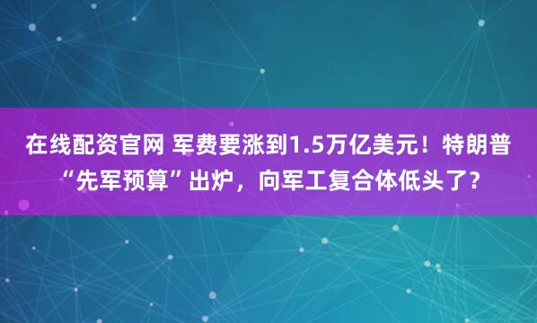 在线配资官网 军费要涨到1.5万亿美元！特朗普“先军预算”出炉，向军工复合体低头了？