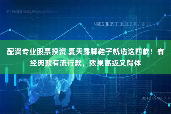 配资专业股票投资 夏天露脚鞋子就选这四款！有经典款有流行款，效果高级又得体